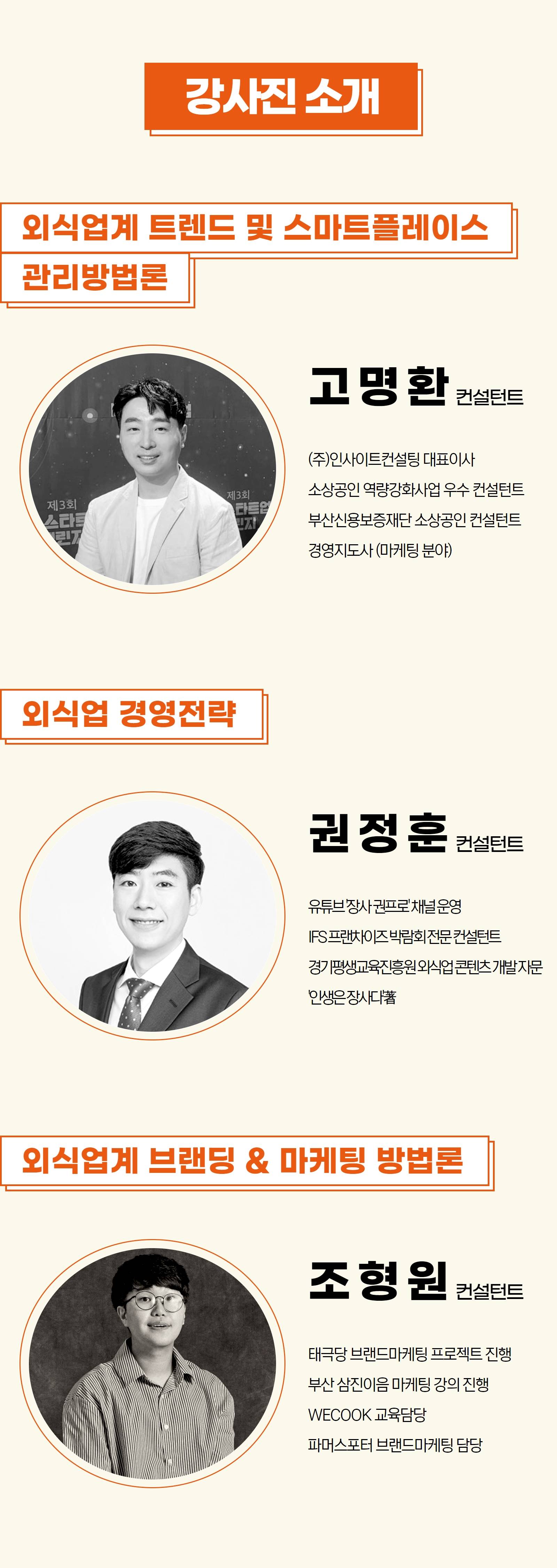 강사진 소개 -외식업계 트렌드 및 스마트플레이스 관리론 고명환 컨설턴트 (주)인사이트컨설틴 대표이사 소상공인 역량강화사업 우수 컨설턴트 부산신용보증재단 송상공인 컨설턴트 경영지도사(마케팅 분야) -외식업 경영전략 권정훈 컨설턴트 유튜브 장사권프로 채널 운영 IFS프렌차이즈 박람회 전문 컨설턴트 경기평생교육진흫원 외식업 콘텐츠 개발 자문 인생은 장사다 저 -외식업계 브랜딩 & 마케팅 방법론 조형원 컨설턴트 태극당 브랜드마케팅 프로젝트 진행 부산삼진이음 마케팅 강의 진행 WECOOK 교육담당 파머스포터 브랜드마케팅 담당